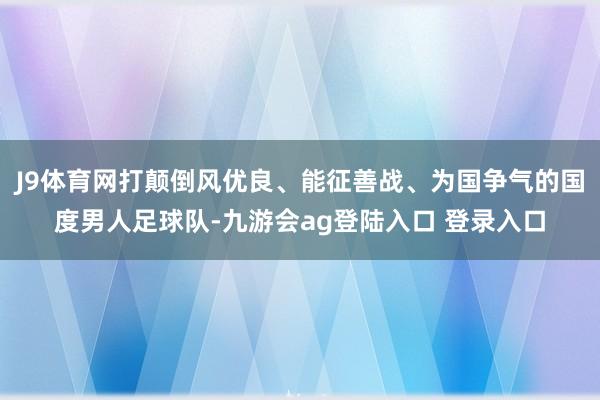 J9体育网打颠倒风优良、能征善战、为国争气的国度男人足球队-九游会ag登陆入口 登录入口