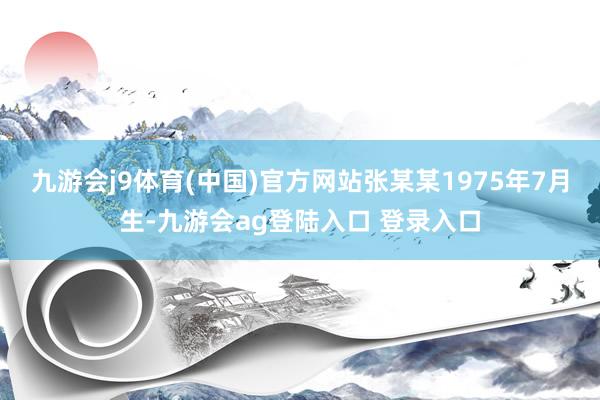 九游会j9体育(中国)官方网站张某某1975年7月生-九游会ag登陆入口 登录入口