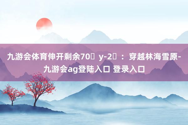 九游会体育伸开剩余70�y-2⃣：穿越林海雪原-九游会ag登陆入口 登录入口