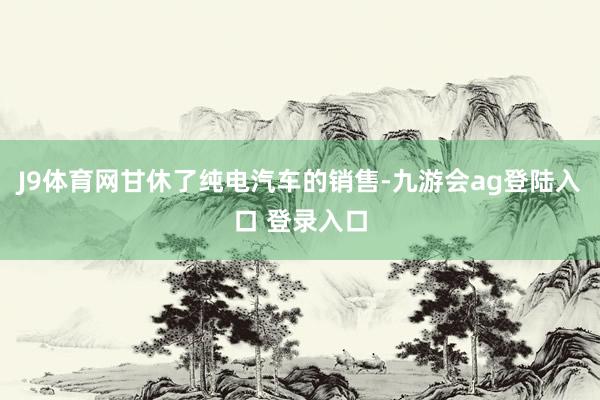 J9体育网甘休了纯电汽车的销售-九游会ag登陆入口 登录入口