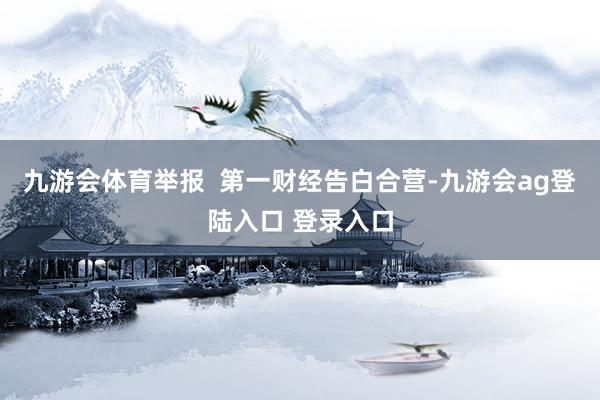 九游会体育举报  第一财经告白合营-九游会ag登陆入口 登录入口