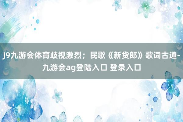 J9九游会体育歧视激烈；民歌《新货郎》歌词古道-九游会ag登陆入口 登录入口