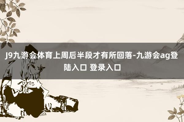 J9九游会体育上周后半段才有所回落-九游会ag登陆入口 登录入口