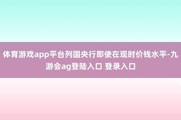 体育游戏app平台列国央行即使在现时价钱水平-九游会ag登陆入口 登录入口