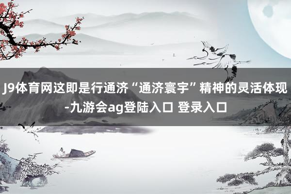J9体育网这即是行通济“通济寰宇”精神的灵活体现-九游会ag登陆入口 登录入口