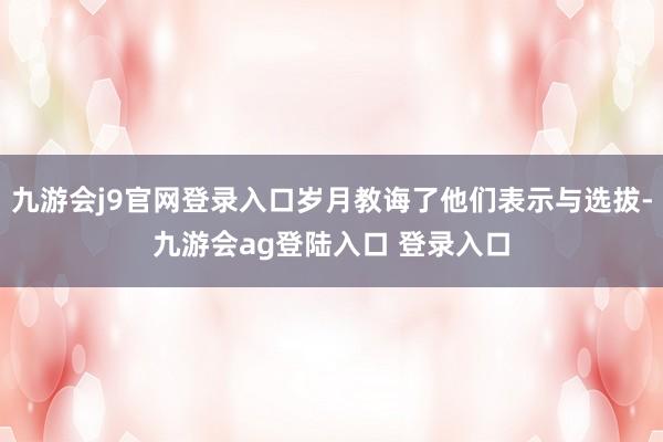 九游会j9官网登录入口岁月教诲了他们表示与选拔-九游会ag登陆入口 登录入口