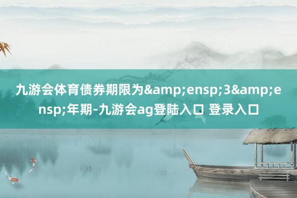 九游会体育债券期限为&ensp;3&ensp;年期-九游会ag登陆入口 登录入口