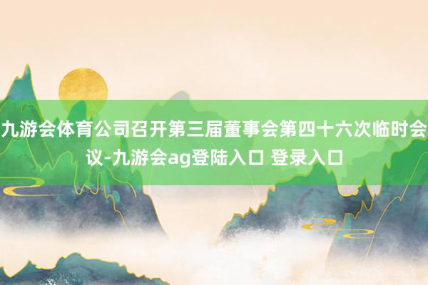九游会体育公司召开第三届董事会第四十六次临时会议-九游会ag登陆入口 登录入口