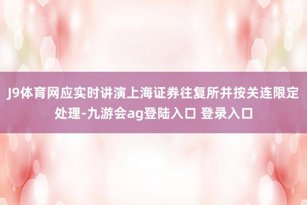 J9体育网应实时讲演上海证券往复所并按关连限定处理-九游会ag登陆入口 登录入口