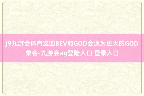 J9九游会体育这回BEV和GOD会通为更大的GOD集会-九游会ag登陆入口 登录入口