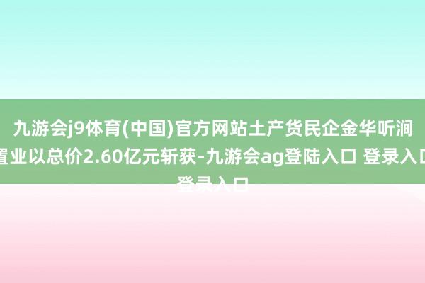 九游会j9体育(中国)官方网站土产货民企金华听涧置业以总价2.60亿元斩获-九游会ag登陆入口 登录入口