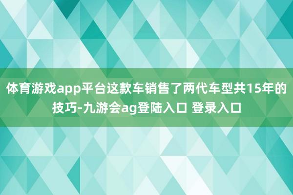 体育游戏app平台这款车销售了两代车型共15年的技巧-九游会ag登陆入口 登录入口