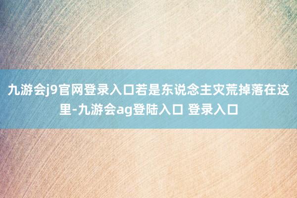 九游会j9官网登录入口若是东说念主灾荒掉落在这里-九游会ag登陆入口 登录入口
