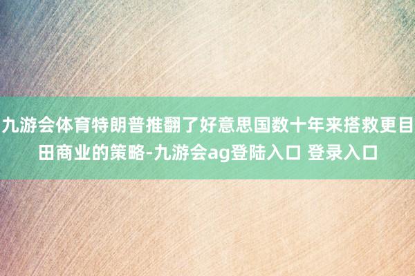 九游会体育特朗普推翻了好意思国数十年来搭救更目田商业的策略-九游会ag登陆入口 登录入口