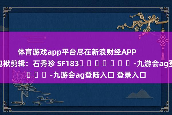 体育游戏app平台尽在新浪财经APP            						包袱剪辑：石秀珍 SF183							-九游会ag登陆入口 登录入口