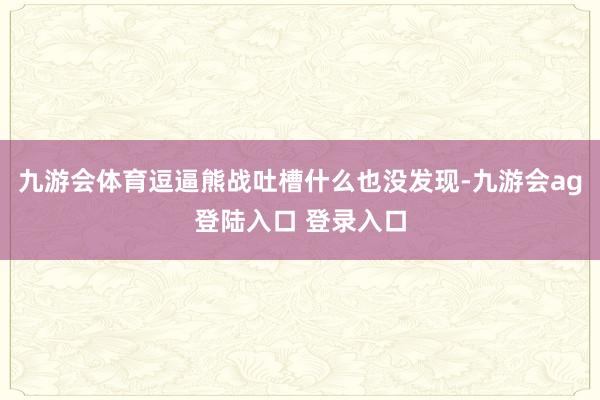 九游会体育逗逼熊战吐槽什么也没发现-九游会ag登陆入口 登录入口