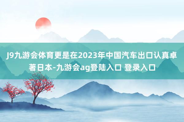 J9九游会体育更是在2023年中国汽车出口认真卓著日本-九游会ag登陆入口 登录入口
