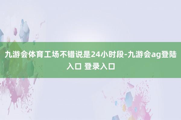 九游会体育工场不错说是24小时段-九游会ag登陆入口 登录入口