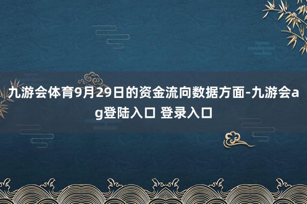 九游会体育9月29日的资金流向数据方面-九游会ag登陆入口 登录入口