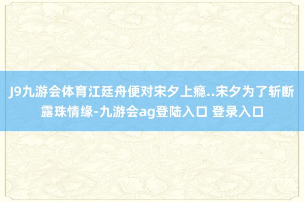 J9九游会体育江廷舟便对宋夕上瘾..宋夕为了斩断露珠情缘-九游会ag登陆入口 登录入口