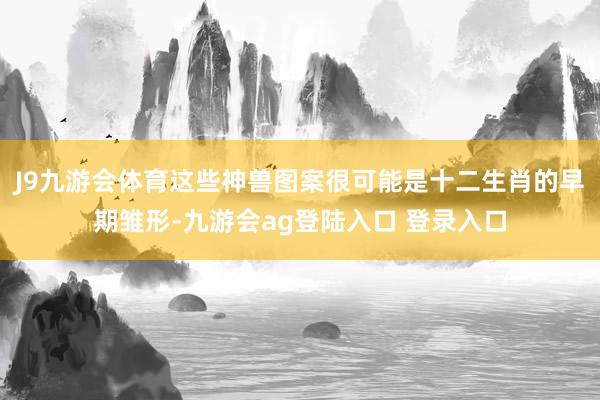 J9九游会体育这些神兽图案很可能是十二生肖的早期雏形-九游会ag登陆入口 登录入口