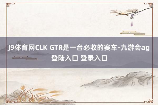 J9体育网CLK GTR是一台必收的赛车-九游会ag登陆入口 登录入口