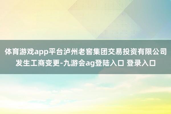 体育游戏app平台泸州老窖集团交易投资有限公司发生工商变更-九游会ag登陆入口 登录入口