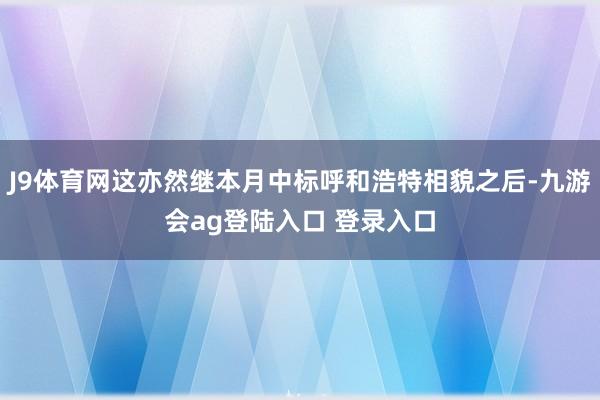 J9体育网这亦然继本月中标呼和浩特相貌之后-九游会ag登陆入口 登录入口