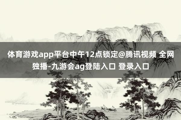 体育游戏app平台中午12点锁定@腾讯视频 全网独播-九游会ag登陆入口 登录入口