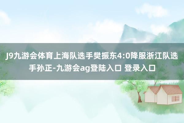 J9九游会体育上海队选手樊振东4:0降服浙江队选手孙正-九游会ag登陆入口 登录入口