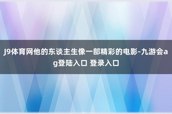 J9体育网他的东谈主生像一部精彩的电影-九游会ag登陆入口 登录入口