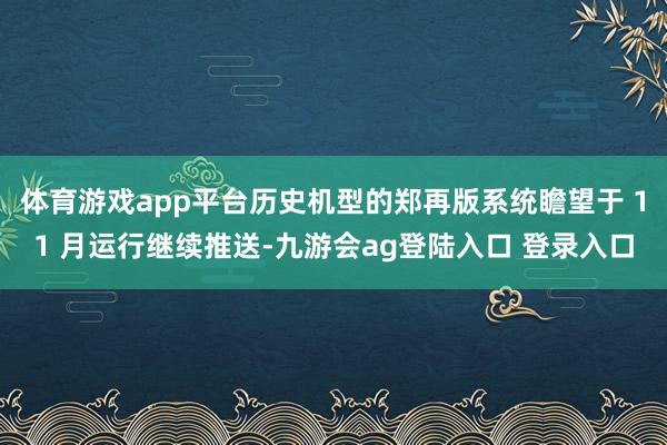体育游戏app平台历史机型的郑再版系统瞻望于 11 月运行继续推送-九游会ag登陆入口 登录入口