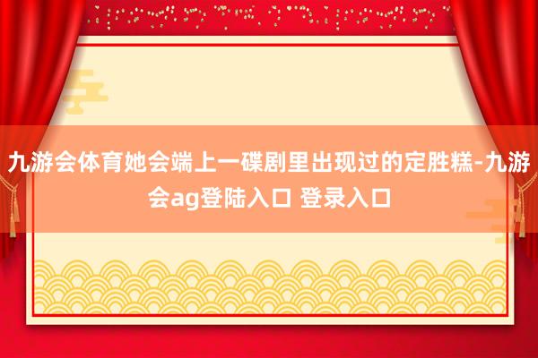 九游会体育她会端上一碟剧里出现过的定胜糕-九游会ag登陆入口 登录入口
