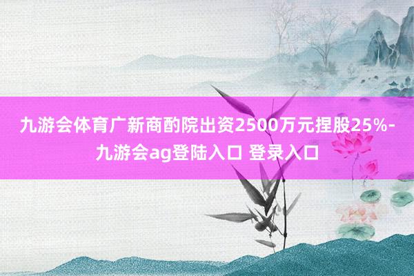 九游会体育广新商酌院出资2500万元捏股25%-九游会ag登陆入口 登录入口