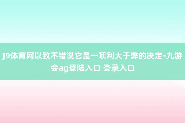 J9体育网以致不错说它是一项利大于弊的决定-九游会ag登陆入口 登录入口