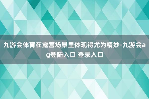 九游会体育在露营场景里体现得尤为精妙-九游会ag登陆入口 登录入口