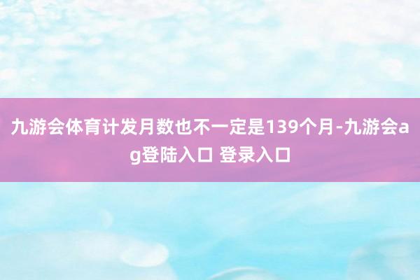 九游会体育计发月数也不一定是139个月-九游会ag登陆入口 登录入口