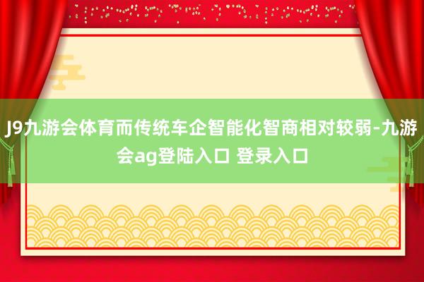 J9九游会体育而传统车企智能化智商相对较弱-九游会ag登陆入口 登录入口