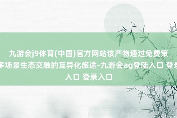 九游会j9体育(中国)官方网站该产物通过免费策略与多场景生态交融的互异化旅途-九游会ag登陆入口 登录入口