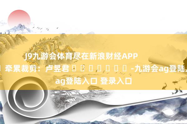 J9九游会体育尽在新浪财经APP            						牵累裁剪：卢昱君 							-九游会ag登陆入口 登录入口