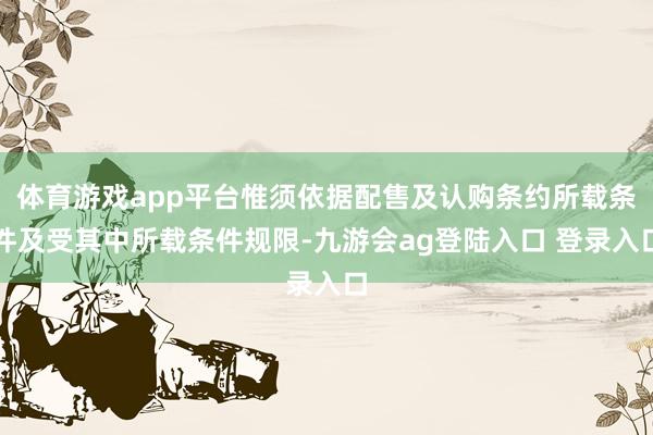 体育游戏app平台惟须依据配售及认购条约所载条件及受其中所载条件规限-九游会ag登陆入口 登录入口