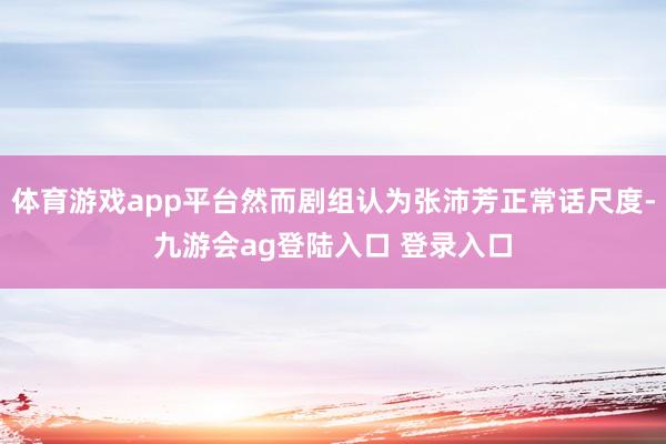 体育游戏app平台然而剧组认为张沛芳正常话尺度-九游会ag登陆入口 登录入口