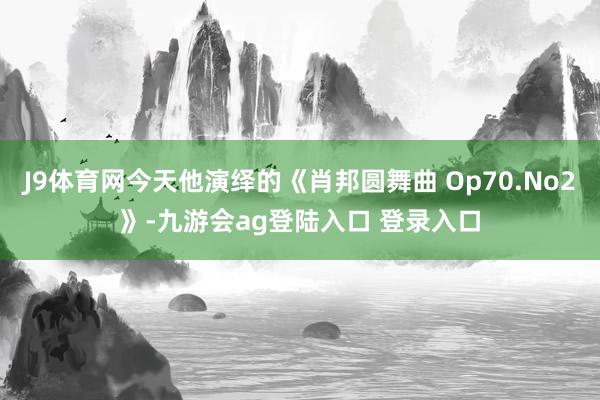 J9体育网今天他演绎的《肖邦圆舞曲 Op70.No2》-九游会ag登陆入口 登录入口