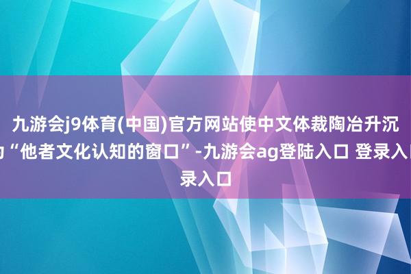 九游会j9体育(中国)官方网站使中文体裁陶冶升沉为“他者文化认知的窗口”-九游会ag登陆入口 登录入口