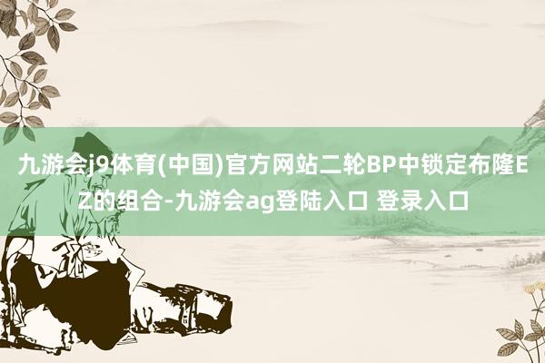 九游会j9体育(中国)官方网站二轮BP中锁定布隆EZ的组合-九游会ag登陆入口 登录入口