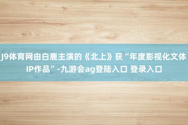J9体育网由白鹿主演的《北上》获“年度影视化文体IP作品”-九游会ag登陆入口 登录入口