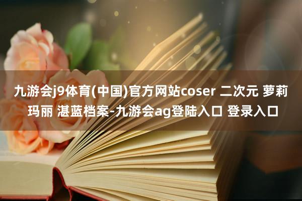 九游会j9体育(中国)官方网站coser 二次元 萝莉 玛丽 湛蓝档案-九游会ag登陆入口 登录入口