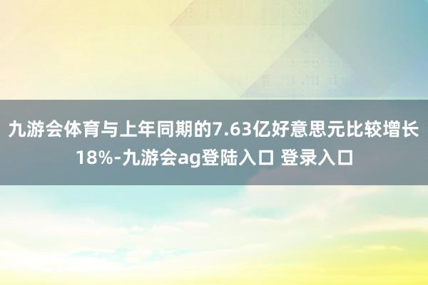 九游会体育与上年同期的7.63亿好意思元比较增长18%-九游会ag登陆入口 登录入口