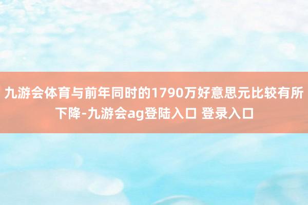 九游会体育与前年同时的1790万好意思元比较有所下降-九游会ag登陆入口 登录入口