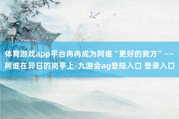 体育游戏app平台冉冉成为阿谁“更好的我方”——阿谁在异日的岗亭上-九游会ag登陆入口 登录入口